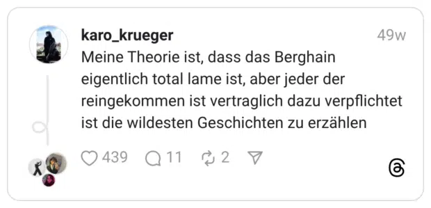 Meine Theorie ist, dass das Berghain eigentlich total lame ist, aber jeder der reingekommen ist vertraglich dazu verpflichtet ist die wildesten Geschichten zu erzählen