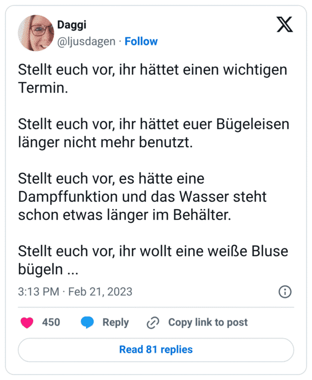 Stellt euch vor, ihr hättet einen wichtigen Termin. Stellt euch vor, ihr hättet euer Bügeleisen länger nicht mehr benutzt. Stellt euch vor, es hätte eine Dampffunktion und das Wasser steht schon etwas länger im Behälter. Stellt euch vor, ihr wollt eine weiße Bluse bügeln ...