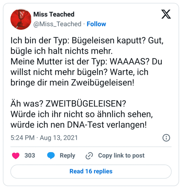 Ich bin der Typ: Bügeleisen kaputt? Gut, bügle ich halt nichts mehr. Meine Mutter ist der Typ: WAAAAS? Du willst nicht mehr bügeln? Warte, ich bringe dir mein Zweibügeleisen! Äh was? ZWEITBÜGELEISEN? Würde ich ihr nicht so ähnlich sehen, würde ich nen DNA-Test verlangen!