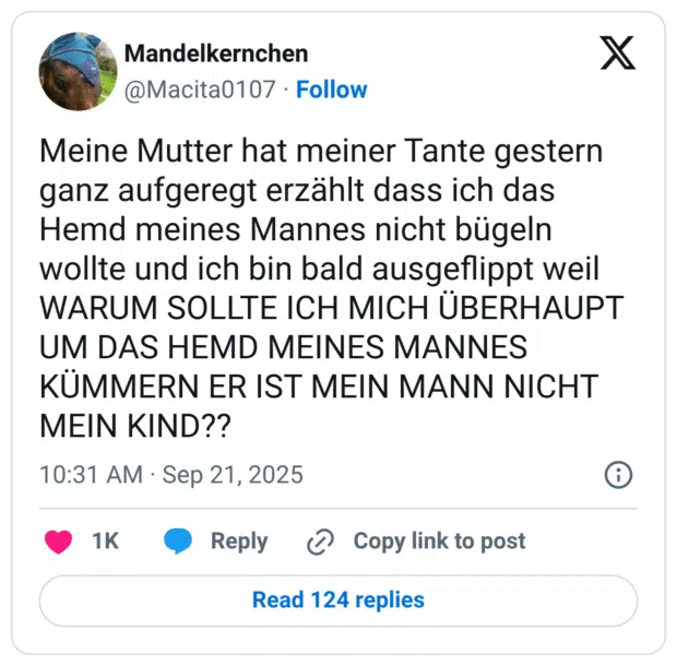 Meine Mutter hat meiner Tante gestern ganz aufgeregt erzählt dass ich das Hemd meines Mannes nicht bügeln wollte und ich bin bald ausgeflippt weil WARUM SOLLTE ICH MICH ÜBERHAUPT UM DAS HEMD MEINES MANNES KÜMMERN ER IST MEIN MANN NICHT MEIN KIND??