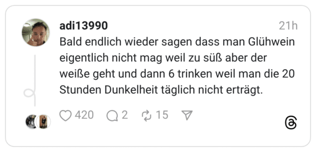 Bald endlich wieder sagen dass man Glühwein eigentlich nicht mag weil zu süß aber der weiße geht und dann 6 trinken weil man die 20 Stunden Dunkelheit täglich nicht erträgt.