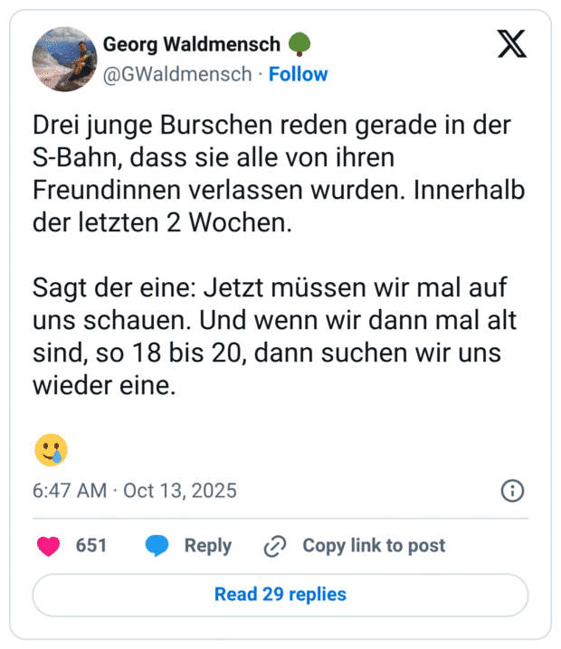 Drei junge Burschen reden gerade in der S-Bahn, dass sie alle von ihren Freundinnen verlassen wurden. Innerhalb der letzten 2 Wochen. Sagt der eine: Jetzt müssen wir mal auf uns schauen. Und wenn wir dann mal alt sind, so 18 bis 20, dann suchen wir uns wieder eine.