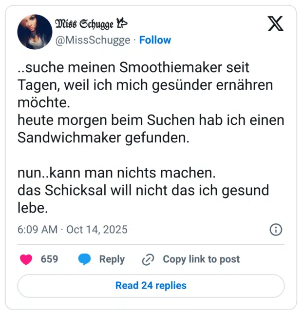 ..suche meinen Smoothiemaker seit Tagen, weil ich mich gesünder ernähren möchte. heute morgen beim Suchen hab ich einen Sandwichmaker gefunden. nun..kann man nichts machen. das Schicksal will nicht das ich gesund lebe.