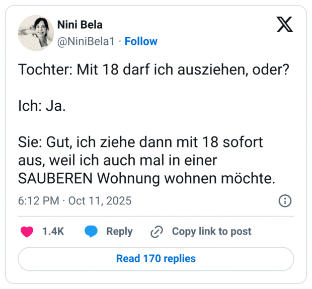 Tochter: Mit 18 darf ich ausziehen, oder? Ich: Ja. Sie: Gut, ich ziehe dann mit 18 sofort aus, weil ich auch mal in einer SAUBEREN Wohnung wohnen möchte.