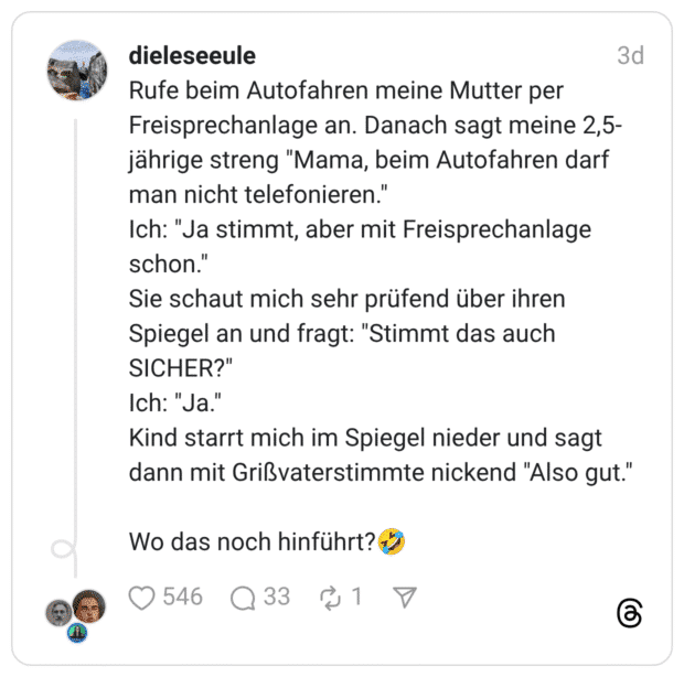 Rufe beim Autofahren meine Mutter per Freisprechanlage an. Danach sagt meine 2,5- jährige streng "Mama, beim Autofahren darf man nicht telefonieren." Ich: "Ja stimmt, aber mit Freisprechanlage schon." Sie schaut mich sehr prüfend über ihren Spiegel an und fragt: "Stimmt das auch SICHER?" Ich: "Ja." Kind starrt mich im Spiegel nieder und sagt dann mit Grißvaterstimmte nickend "Also gut." Wo das noch hinführt? z
