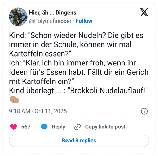 Kind: "Schon wieder Nudeln? Die gibt es immer in der Schule, können wir mal Kartoffeln essen?" Ich: "Klar, ich bin immer froh, wenn ihr Ideen für's Essen habt. Fällt dir ein Gerich mit Kartoffeln ein?" Kind überlegt ...: "Brokkoli-Nudelauflauf!"
