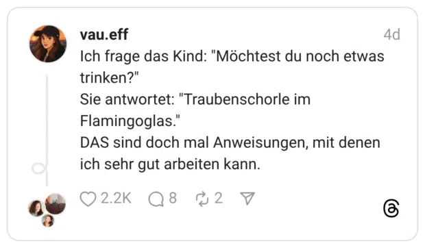 ch frage das Kind: "Möchtest du noch etwas trinken?" Sie antwortet: "Traubenschorle im Flamingoglas." DAS sind doch mal Anweisungen, mit denen ich sehr gut arbeiten kann.