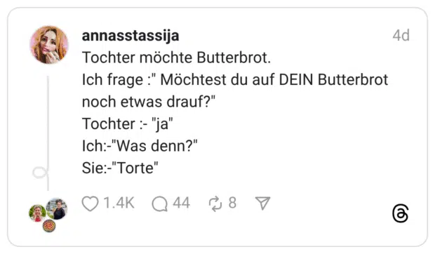 ochter möchte Butterbrot. Ich frage :" Möchtest du auf DEIN Butterbrot noch etwas drauf?" Tochter :: "ja" Ich: "Was denn?" Sie:: "Torte"