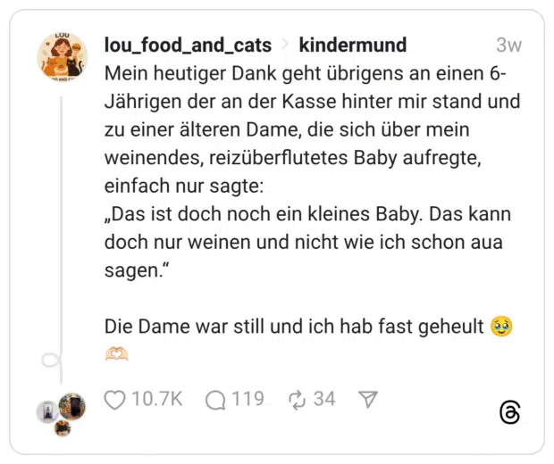 Mein heutiger Dank geht übrigens an einen 6-Jährigen der an der Kasse hinter mir stand und zu einer älteren Dame, die sich über mein weinendes, reizüberflutetes Baby aufregte, einfach nur sagte: „Das ist doch noch ein kleines Baby. Das kann doch nur weinen und nicht wie ich schon aua sagen.“ Die Dame war still und ich hab fast geheult 🥹🫶🏻