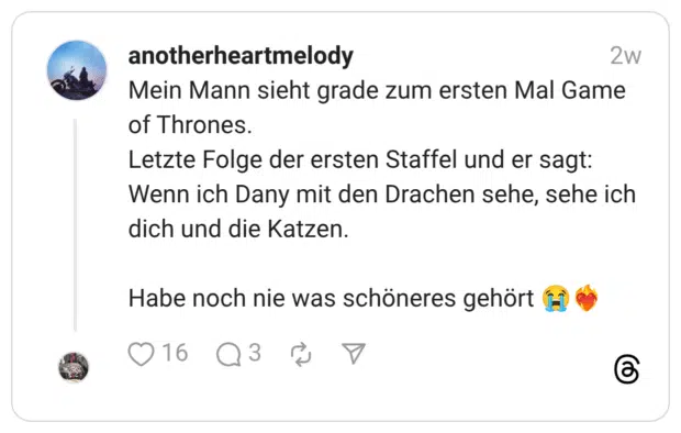 Mein Mann sieht grade zum ersten Mal Game of Thrones. Letzte Folge der ersten Staffel und er sagt: Wenn ich Dany mit den Drachen sehe, sehe ich dich und die Katzen. Habe noch nie was schöneres gehört 😭❤️🔥
