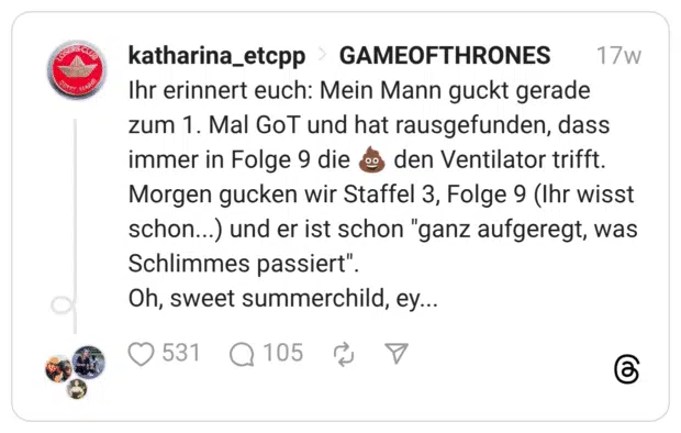 Ihr erinnert euch: Mein Mann guckt gerade zum 1. Mal GoT und hat rausgefunden, dass immer in Folge 9 die 💩 den Ventilator trifft. Morgen gucken wir Staffel 3, Folge 9 (Ihr wisst schon...) und er ist schon "ganz aufgeregt, was Schlimmes passiert". Oh, sweet summerchild, ey...