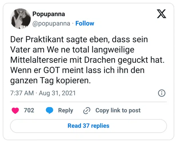Der Praktikant sagte eben, dass sein Vater am We ne total langweilige Mittelalterserie mit Drachen geguckt hat. Wenn er GOT meint lass ich ihn den ganzen Tag kopieren.