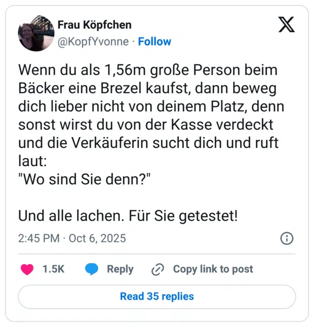 Wenn du als 1,56m große Person beim Bäcker eine Brezel kaufst, dann beweg dich lieber nicht von deinem Platz, denn sonst wirst du von der Kasse verdeckt und die Verkäuferin sucht dich und ruft laut: "Wo sind Sie denn?" Und alle lachen. Für Sie getestet!