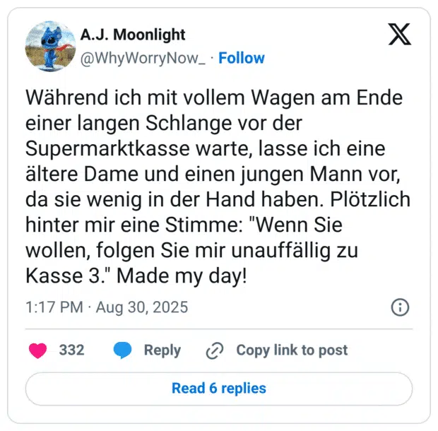 Während ich mit vollem Wagen am Ende einer langen Schlange vor der Supermarktkasse warte, lasse ich eine ältere Dame und einen jungen Mann vor, da sie wenig in der Hand haben. Plötzlich hinter mir eine Stimme: "Wenn Sie wollen, folgen Sie mir unauffällig zu Kasse 3." Made my day!