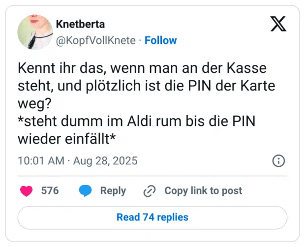Kennt ihr das, wenn man an der Kasse steht, und plötzlich ist die PIN der Karte weg? *steht dumm im Aldi rum bis die PIN wieder einfällt*