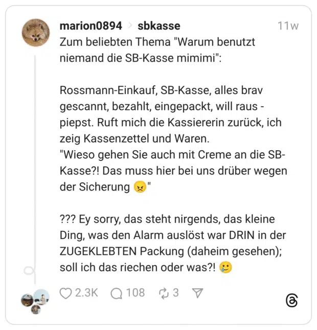 Zum beliebten Thema "Warum benutzt niemand die SB-Kasse mimimi": Rossmann-Einkauf, SB-Kasse, alles brav gescannt, bezahlt, eingepackt, will raus - piepst. Ruft mich die Kassiererin zurück, ich zeig Kassenzettel und Waren. "Wieso gehen Sie auch mit Creme an die SB-Kasse?! Das muss hier bei uns drüber wegen der Sicherung 😠" ??? Ey sorry, das steht nirgends, das kleine Ding, was den Alarm auslöst war DRIN in der ZUGEKLEBTEN Packung (daheim gesehen); soll ich das riechen oder was?! 🥲