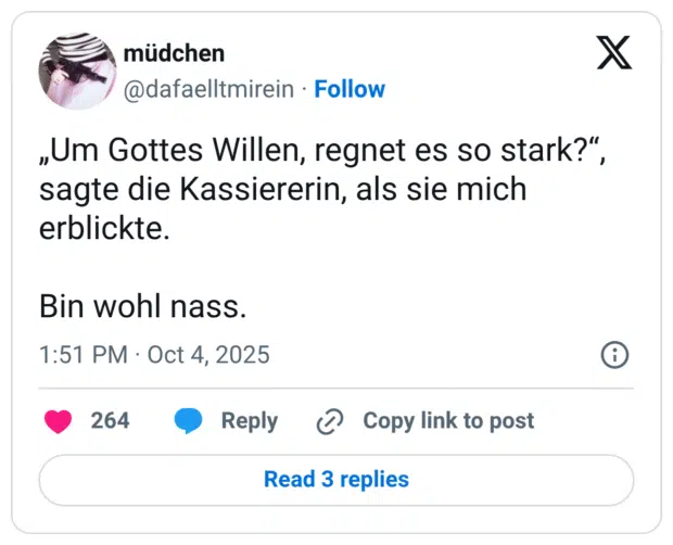 „Um Gottes Willen, regnet es so stark?“, sagte die Kassiererin, als sie mich erblickte. Bin wohl nass.