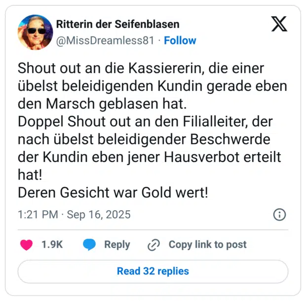 Shout out an die Kassiererin, die einer übelst beleidigenden Kundin gerade eben den Marsch geblasen hat. Doppel Shout out an den Filialleiter, der nach übelst beleidigender Beschwerde der Kundin eben jener Hausverbot erteilt hat! Deren Gesicht war Gold wert!