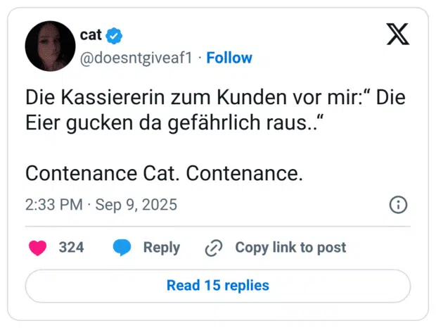Die Kassiererin zum Kunden vor mir:“ Die Eier gucken da gefährlich raus..“ Contenance Cat. Contenance.
