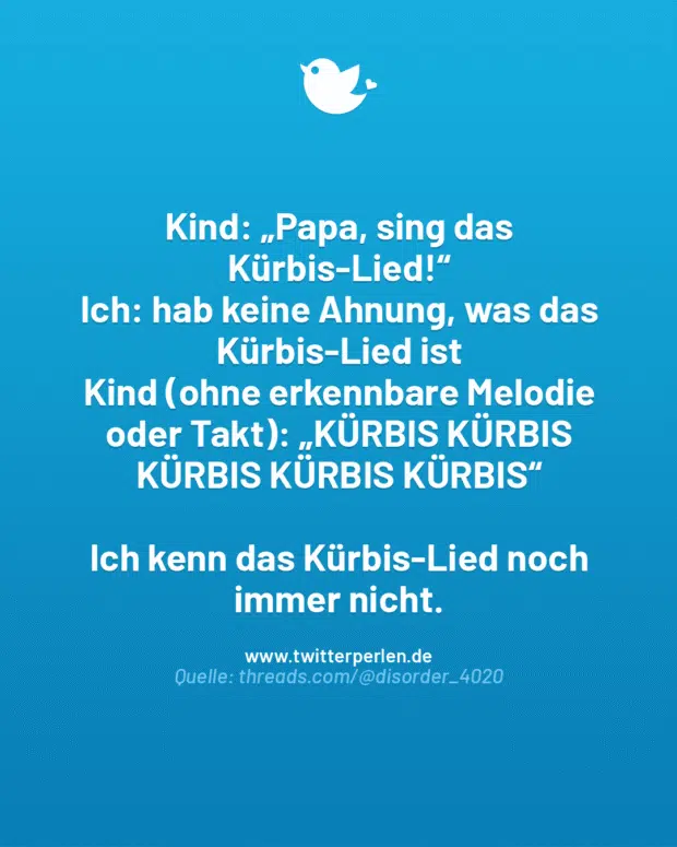Kind: „Papa, sing das Kürbis-Lied!“
Ich: hab keine Ahnung, was das Kürbis-Lied ist
Kind (ohne erkennbare Melodie oder Takt): „KÜRBIS KÜRBIS KÜRBIS KÜRBIS KÜRBIS“
Ich kenn das Kürbis-Lied noch immer nicht.
