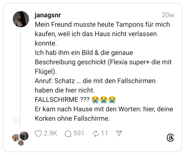 Mein Freund musste heute Tampons für mich kaufen, weil ich das Haus nicht verlassen konnte. Ich hab ihm ein Bild & die genaue Beschreibung geschickt (Flexia super+ die mit Flügel). Anruf: Schatz … die mit den Fallschirmen haben die hier nicht. FALLSCHIRME ??? 😭😭😭 Er kam nach Hause mit den Worten: hier, deine Korken ohne Fallschirme.