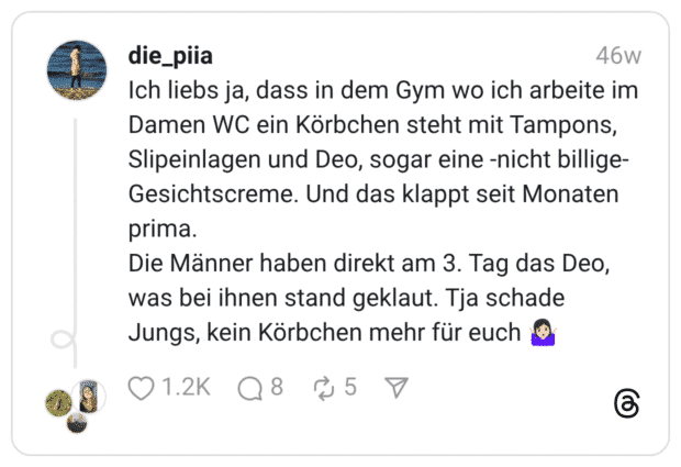 Ich liebs ja, dass in dem Gym wo ich arbeite im Damen WC ein Körbchen steht mit Tampons, Slipeinlagen und Deo, sogar eine -nicht billige- Gesichtscreme. Und das klappt seit Monaten prima. Die Männer haben direkt am 3. Tag das Deo, was bei ihnen stand geklaut. Tja schade Jungs, kein Körbchen mehr für euch 🤷🏻‍♀️