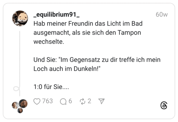 Hab meiner Freundin das Licht im Bad ausgemacht, als sie sich den Tampon wechselte. Und Sie: "Im Gegensatz zu dir treffe ich mein Loch auch im Dunkeln!" 1:0 für Sie....