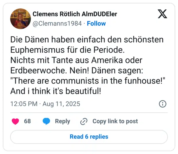 Die Dänen haben einfach den schönsten Euphemismus für die Periode. Nichts mit Tante aus Amerika oder Erdbeerwoche. Nein! Dänen sagen: "There are communists in the funhouse!" And i think it's beautiful!