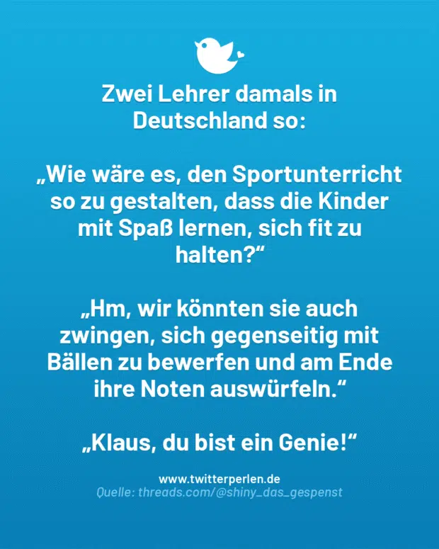 Zwei Lehrer damals in Deutschland so:
„Wie wäre es, den Sportunterricht so zu gestalten, dass die Kinder mit Spaß lernen, sich fit zu halten?“
„Hm, wir könnten sie auch zwingen, sich gegenseitig mit Bällen zu bewerfen und am Ende ihre Noten auswürfeln.“
„Klaus, du bist ein Genie!“