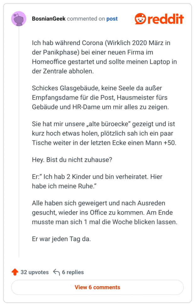Ich hab wahrend Corona (Wirklich 2020 Marz in der Panikphase) bei einer neuen Firma im Homeoffice gestartet und sollte meinen Laptop in der Zentrale abholen. Schickes Glasgebaude, keine Seele da außer Empfangsdame für die Post, Hausmeister fürs Gebäude und HR-Dame um mir alles zu zeigen. Sie hat mir unsere „alte büroecke" gezeigt und ist kurz hoch etwas holen, plötzlich sah ich ein paar Tische weiter in der letzten Ecke einen Mann +50. Hey. Bist du nicht zuhause? Er:" Ich hab 2 Kinder und bin verheiratet. Hier habe ich meine Ruhe." Alle haben sich geweigert und nach Ausreden gesucht, wieder ins Office zu kommen. Am Ende musste man sich 1 mal die Woche blicken lassen. Er war jeden Tag da.