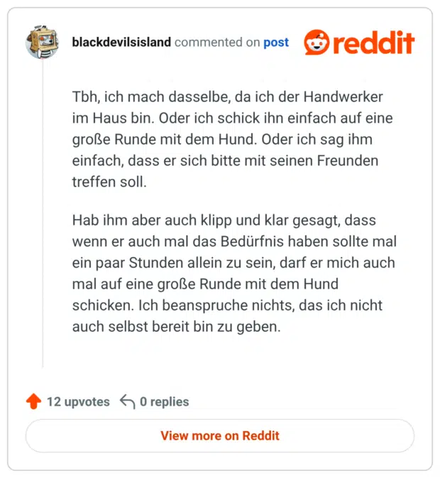 Tbh, ich mach dasselbe, da ich der Handwerker im Haus bin. Oder ich schick ihn einfach auf eine große Runde mit dem Hund. Oder ich sag ihm einfach, dass er sich bitte mit seinen Freunden treffen soll. Hab ihm aber auch klipp und klar gesagt, dass wenn er auch mal das Bedürfnis haben sollte mal ein paar Stunden allein zu sein, darf er mich auch mal auf eine große Runde mit dem Hund schicken. Ich beanspruche nichts, das ich nicht auch selbst bereit bin zu geben.