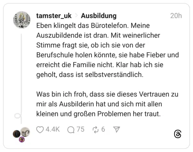 Eben klingelt das Bürotelefon. Meine Auszubildende ist dran. Mit weinerlicher Stimme fragt sie, ob ich sie von der Berufschule holen könnte, sie habe Fieber und erreicht die Familie nicht. Klar hab ich sie geholt, dass ist selbstverständlich. Was bin ich froh, dass sie dieses Vertrauen zu mir als Ausbilderin hat und sich mit allen kleinen und großen Problemen her traut.