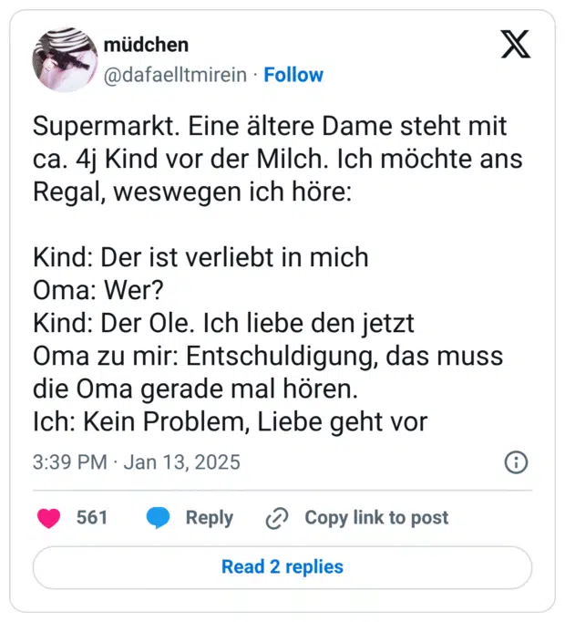 Supermarkt. Eine ältere Dame steht mit ca. 4j Kind vor der Milch. Ich möchte ans Regal, weswegen ich höre: Kind: Der ist verliebt in mich Oma: Wer? Kind: Der Ole. Ich liebe den jetzt Oma zu mir: Entschuldigung, das muss die Oma gerade mal hören. Ich: Kein Problem, Liebe geht vor