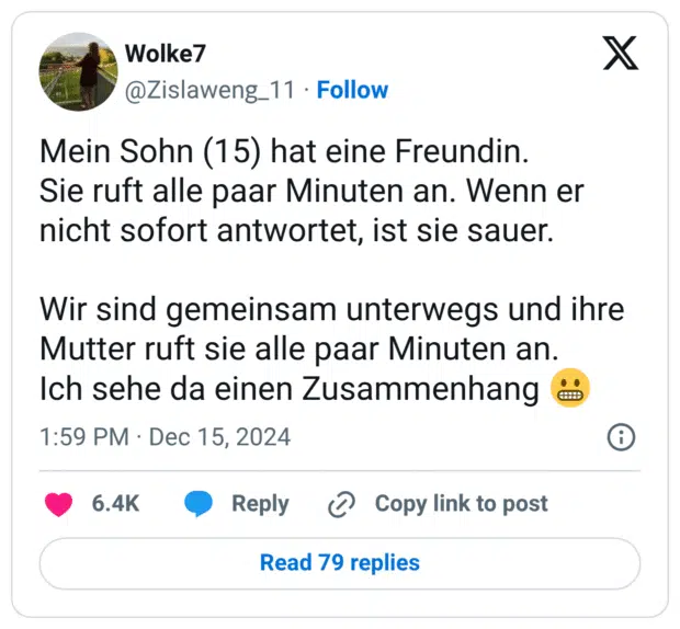 Mein Sohn (15) hat eine Freundin. Sie ruft alle paar Minuten an. Wenn er nicht sofort antwortet, ist sie sauer. Wir sind gemeinsam unterwegs und ihre Mutter ruft sie alle paar Minuten an. Ich sehe da einen Zusammenhang 😬