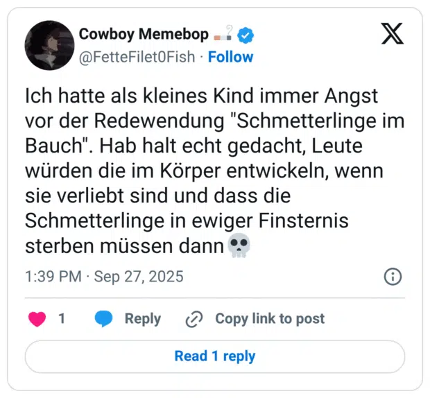 Ich hatte als kleines Kind immer Angst vor der Redewendung "Schmetterlinge im Bauch". Hab halt echt gedacht, Leute würden die im Körper entwickeln, wenn sie verliebt sind und dass die Schmetterlinge in ewiger Finsternis sterben müssen dann💀