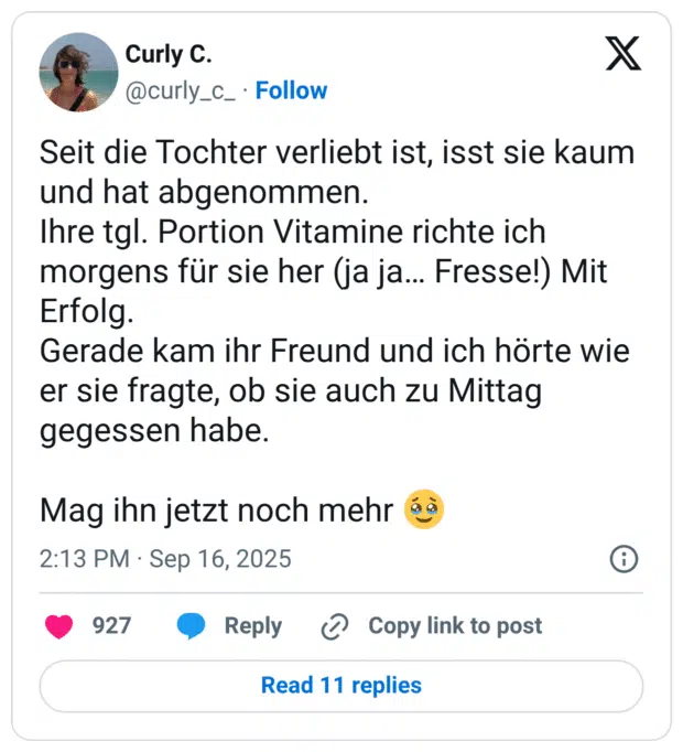 Seit die Tochter verliebt ist, isst sie kaum und hat abgenommen. Ihre tgl. Portion Vitamine richte ich morgens für sie her (ja ja… Fresse!) Mit Erfolg. Gerade kam ihr Freund und ich hörte wie er sie fragte, ob sie auch zu Mittag gegessen habe. Mag ihn jetzt noch mehr 🥹