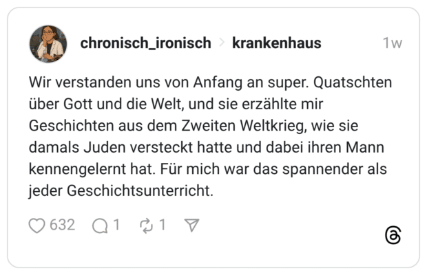Wir verstanden uns von Anfang an super. Quatschten über Gott und die Welt, und sie erzählte mir Geschichten aus dem Zweiten Weltkrieg, wie sie damals Juden versteckt hatte und dabei ihren Mann kennengelernt hat. Für mich war das spannender als jeder Geschichtsunterricht