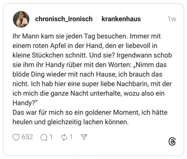 Ihr Mann kam sie jeden Tag besuchen. Immer mit einem roten Apfel in der Hand, den er liebevoll in kleine Stückchen schnitt. Und sie? Irgendwann schob sie ihm ihr Handy rüber mit den Worten: „Nimm das blöde Ding wieder mit nach Hause, ich brauch das nicht. Ich hab hier eine super liebe Nachbarin, mit der ich mich die ganze Nacht unterhalte, wozu also ein Handy?“ Das war für mich so ein goldener Moment, ich hätte heulen und gleichzeitig lachen können.