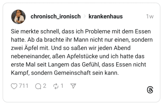 Sie merkte schnell, dass ich Probleme mit dem Essen hatte. Ab da brachte ihr Mann nicht nur einen, sondern zwei Äpfel mit. Und so saßen wir jeden Abend nebeneinander, aßen Apfelstücke und ich hatte das erste Mal seit Langem das Gefühl, dass Essen nicht Kampf, sondern Gemeinschaft sein kann.