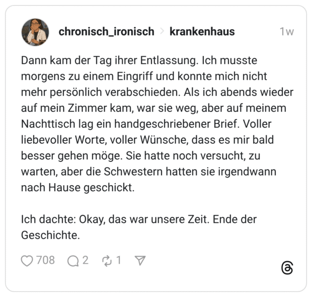 Dann kam der Tag ihrer Entlassung. Ich musste morgens zu einem Eingriff und konnte mich nicht mehr persönlich verabschieden. Als ich abends wieder auf mein Zimmer kam, war sie weg, aber auf meinem Nachttisch lag ein handgeschriebener Brief. Voller liebevoller Worte, voller Wünsche, dass es mir bald besser gehen möge. Sie hatte noch versucht, zu warten, aber die Schwestern hatten sie irgendwann nach Hause geschickt. Ich dachte: Okay, das war unsere Zeit. Ende der Geschichte.