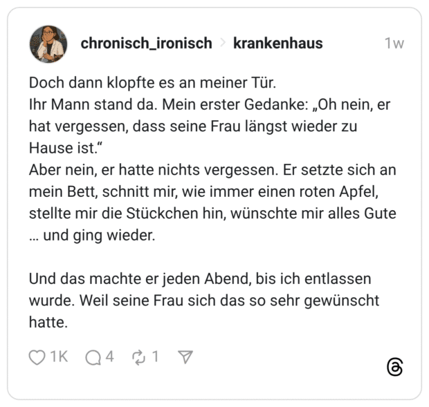 Doch dann klopfte es an meiner Tür. Ihr Mann stand da. Mein erster Gedanke: „Oh nein, er hat vergessen, dass seine Frau längst wieder zu Hause ist.“ Aber nein, er hatte nichts vergessen. Er setzte sich an mein Bett, schnitt mir, wie immer einen roten Apfel, stellte mir die Stückchen hin, wünschte mir alles Gute … und ging wieder. Und das machte er jeden Abend, bis ich entlassen wurde. Weil seine Frau sich das so sehr gewünscht hatte.