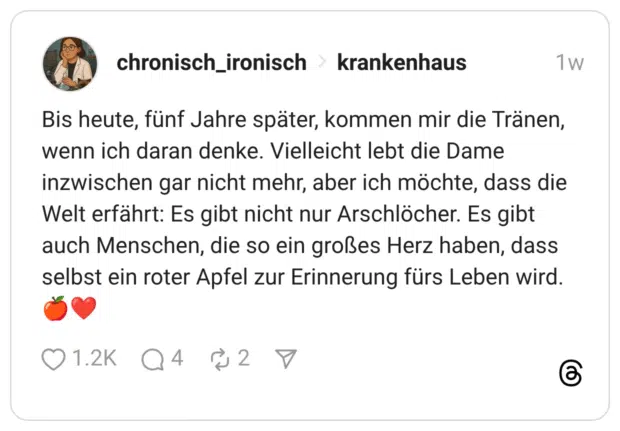 Bis heute, fünf Jahre später, kommen mir die Tränen, wenn ich daran denke. Vielleicht lebt die Dame inzwischen gar nicht mehr, aber ich möchte, dass die Welt erfährt: Es gibt nicht nur Arschlöcher. Es gibt auch Menschen, die so ein großes Herz haben, dass selbst ein roter Apfel zur Erinnerung fürs Leben wird. 🍎❤️