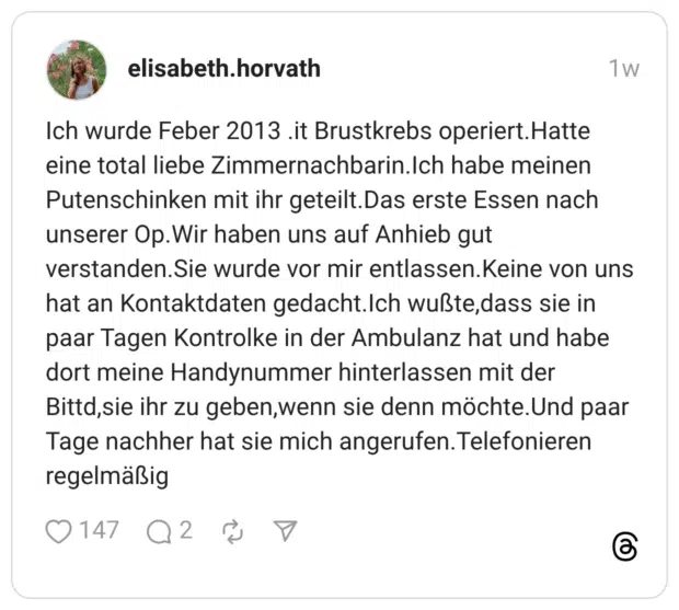Ich wurde Feber 2013 .it Brustkrebs operiert.Hatte eine total liebe Zimmernachbarin.Ich habe meinen Putenschinken mit ihr geteilt.Das erste Essen nach unserer Op.Wir haben uns auf Anhieb gut verstanden.Sie wurde vor mir entlassen.Keine von uns hat an Kontaktdaten gedacht.Ich wußte,dass sie in paar Tagen Kontrolke in der Ambulanz hat und habe dort meine Handynummer hinterlassen mit der Bittd,sie ihr zu geben,wenn sie denn möchte.Und paar Tage nachher hat sie mich angerufen.Telefonieren regelmäßig