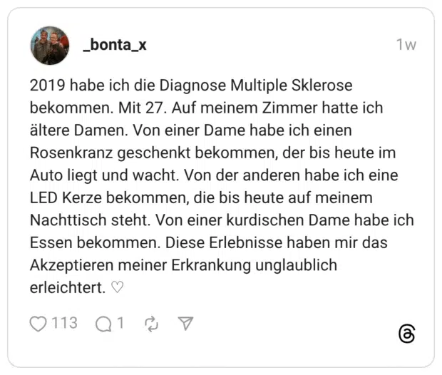 2019 habe ich die Diagnose Multiple Sklerose bekommen. Mit 27. Auf meinem Zimmer hatte ich ältere Damen. Von einer Dame habe ich einen Rosenkranz geschenkt bekommen, der bis heute im Auto liegt und wacht. Von der anderen habe ich eine LED Kerze bekommen, die bis heute auf meinem Nachttisch steht. Von einer kurdischen Dame habe ich Essen bekommen. Diese Erlebnisse haben mir das Akzeptieren meiner Erkrankung unglaublich erleichtert. ♡