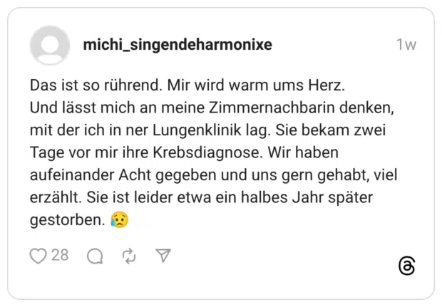 Das ist so rührend. Mir wird warm ums Herz. Und lässt mich an meine Zimmernachbarin denken, mit der ich in ner Lungenklinik lag. Sie bekam zwei Tage vor mir ihre Krebsdiagnose. Wir haben aufeinander Acht gegeben und uns gern gehabt, viel erzählt. Sie ist leider etwa ein halbes Jahr später gestorben. 😥