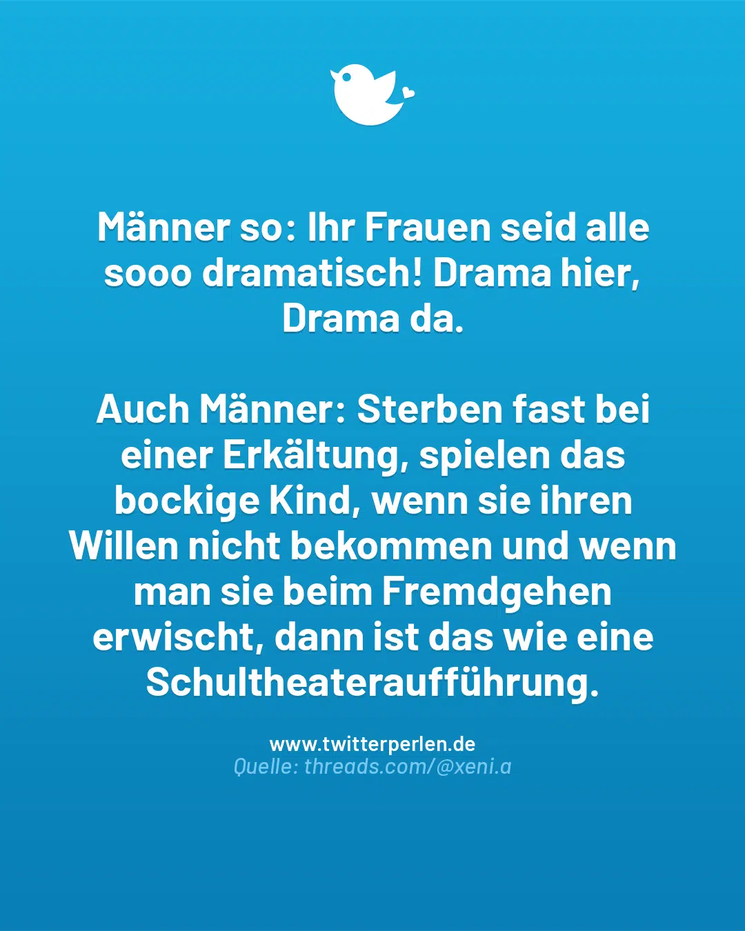 Männer so: Ihr Frauen seid alle sooo dramatisch! Drama hier, Drama da.
Auch Männer: Sterben fast bei einer Erkältung, spielen das bockige Kind, wenn sie ihren Willen nicht bekommen und wenn man sie beim Fremdgehen erwischt, dann ist das wie eine Schultheateraufführung.