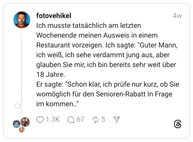 Ich musste tatsächlich am letzten Wochenende meinen Ausweis in einem Restaurant vorzeigen. Ich sagte: "Guter Mann, ich weiß, ich sehe verdammt jung aus, aber glauben Sie mir, ich bin bereits sehr weit über 18 Jahre. Er sagte: "Schon klar, ich prüfe nur kurz, ob Sie womöglich für den Senioren-Rabatt In Frage im kommen..