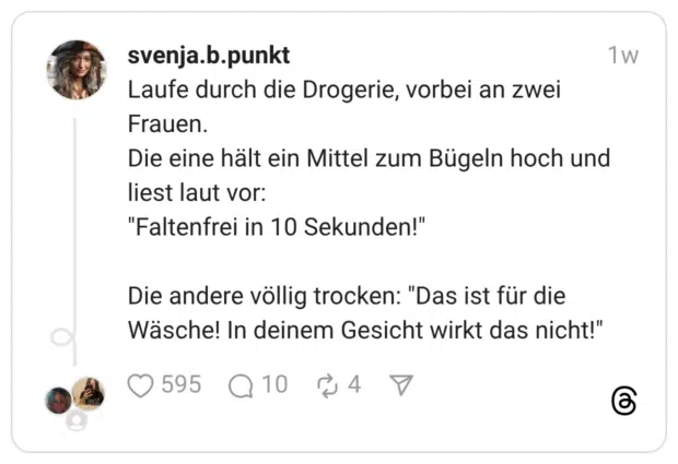 Laufe durch die Drogerie, vorbei an zwei Frauen. Die eine hält ein Mittel zum Bügeln hoch und liest laut vor: "Faltenfrei in 10 Sekunden!" Die andere völlig trocken: "Das ist für die Wäsche! In deinem Gesicht wirkt das nicht!"