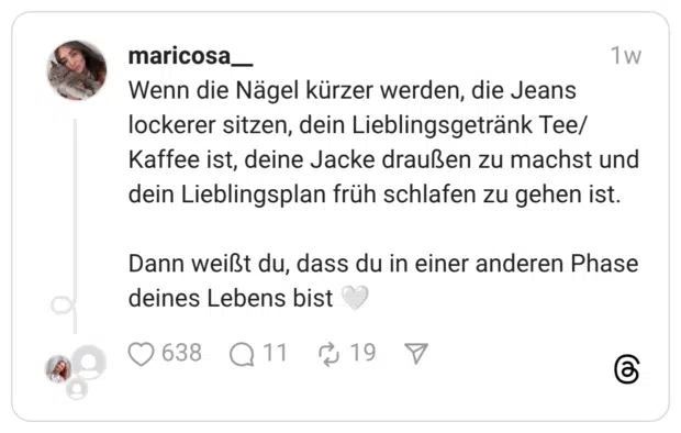 Wenn die Nägel kürzer werden, die Jeans lockerer sitzen, dein Lieblingsgetränk Tee/ Kaffee ist, deine Jacke draußen zu machst und dein Lieblingsplan früh schlafen zu gehen ist. Dann weißt du, dass du in einer anderen Phase deines Lebens bist