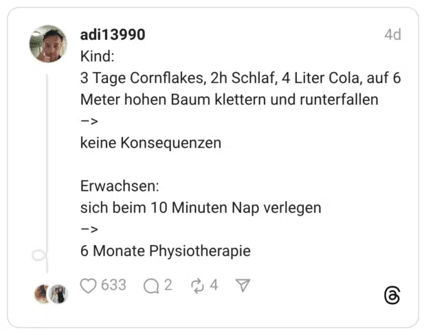 Kind: 3 Tage Cornflakes, 2h Schlaf, 4 Liter Cola, auf 6 Meter hohen Baum klettern und runterfallen -> keine Konsequenzen Erwachsen: sich beim 10 Minuten Nap verlegen => 6 Monate Physiotherapie